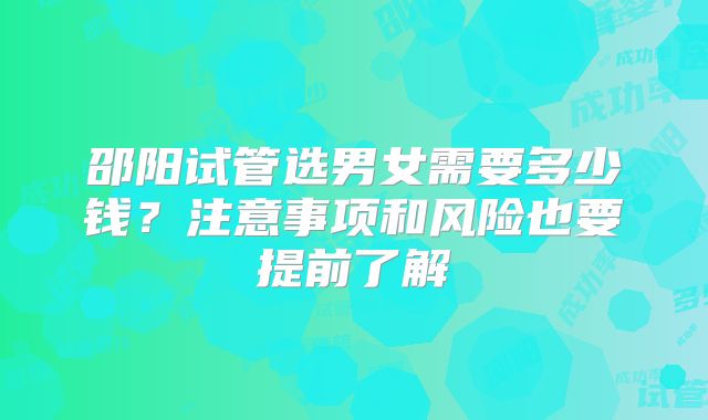 邵阳试管选男女需要多少钱？注意事项和风险也要提前了解