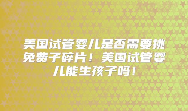 美国试管婴儿是否需要挑免费子碎片！美国试管婴儿能生孩子吗！