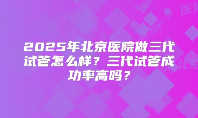2025年北京医院做三代试管怎么样?三代试管成功率高吗?