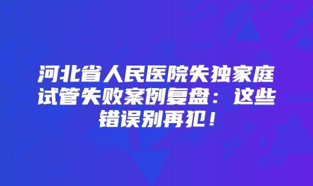 河北省人民医院失独家庭试管失败案例复盘：这些错误别再犯！