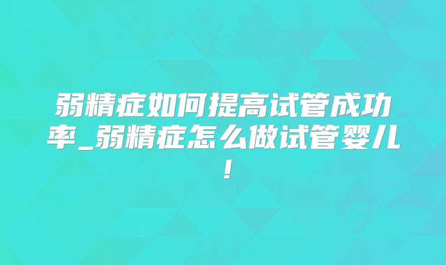 弱精症如何提高试管成功率_弱精症怎么做试管婴儿！