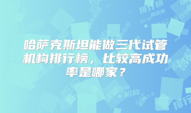 哈萨克斯坦能做三代试管机构排行榜,比较高成功率是哪家?