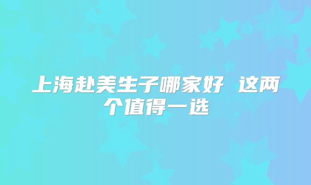 上海赴美生子哪家好 这两个值得一选
