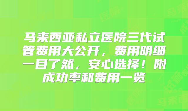 马来西亚私立医院三代试管费用大公开，费用明细一目了然，安心选择！附成功率和费用一览