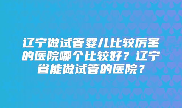 辽宁做试管婴儿比较厉害的医院哪个比较好？辽宁省能做试管的医院？