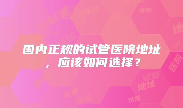 国内正规的试管医院地址，应该如何选择？