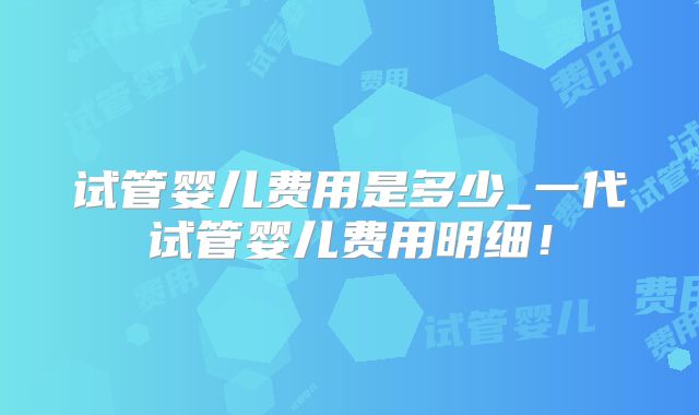 试管婴儿费用是多少_一代试管婴儿费用明细！