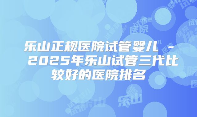 乐山正规医院试管婴儿 - 2025年乐山试管三代比较好的医院排名