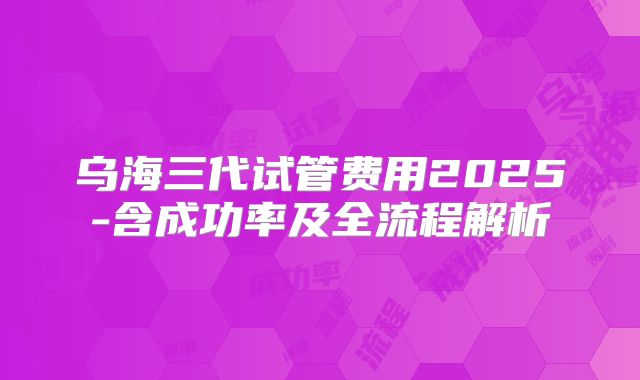 乌海三代试管费用2025-含成功率及全流程解析