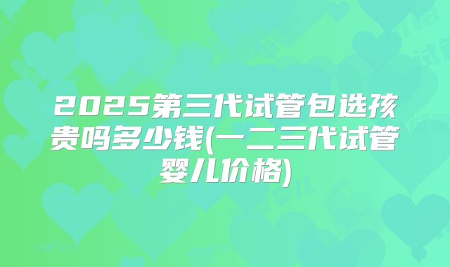 2025第三代试管包选孩贵吗多少钱(一二三代试管婴儿价格)
