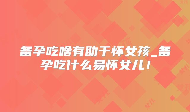 备孕吃啥有助于怀女孩_备孕吃什么易怀女儿！
