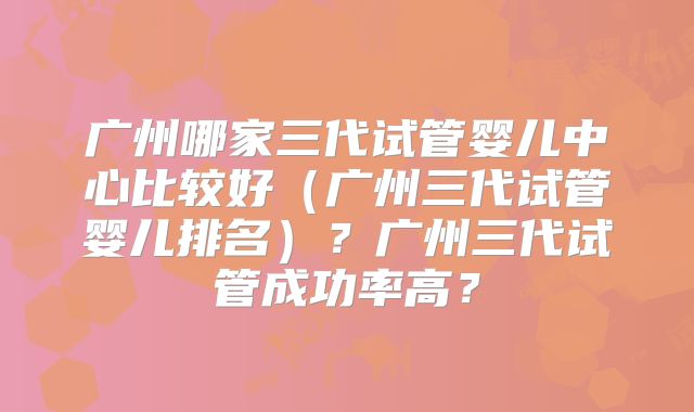 广州哪家三代试管婴儿中心比较好(广州三代试管婴儿排名)?广州三代试管成功率高?