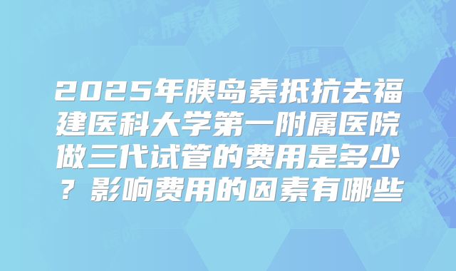 2025年胰岛素抵抗去福建医科大学第一附属医院做三代试管的费用是多少？影响费用的因素有哪些