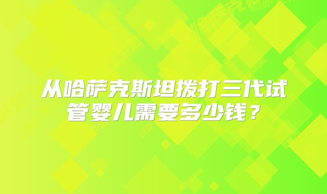 从哈萨克斯坦拨打三代试管婴儿需要多少钱?