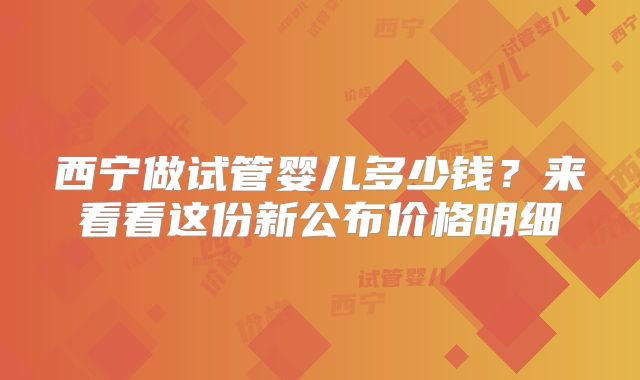 西宁做试管婴儿多少钱？来看看这份新公布价格明细