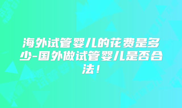 海外试管婴儿的花费是多少-国外做试管婴儿是否合法!