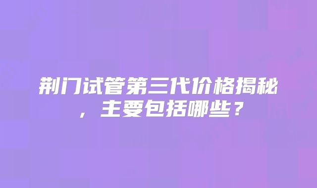 荆门试管第三代价格揭秘，主要包括哪些？