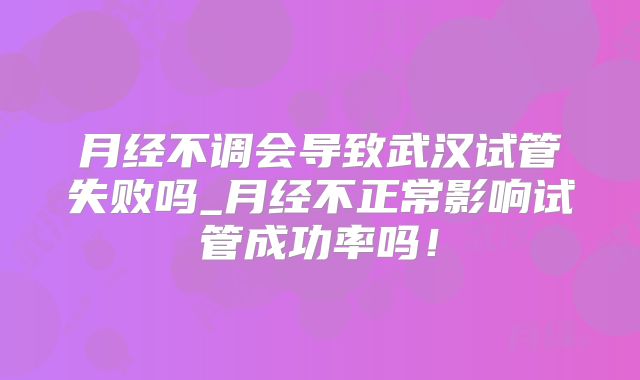 月经不调会导致武汉试管失败吗_月经不正常影响试管成功率吗！