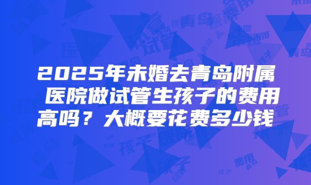 2025年未婚去青岛附属 医院做试管生孩子的费用高吗？大概要花费多少钱