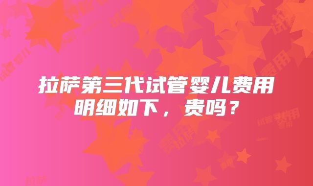 拉萨第三代试管婴儿费用明细如下，贵吗？