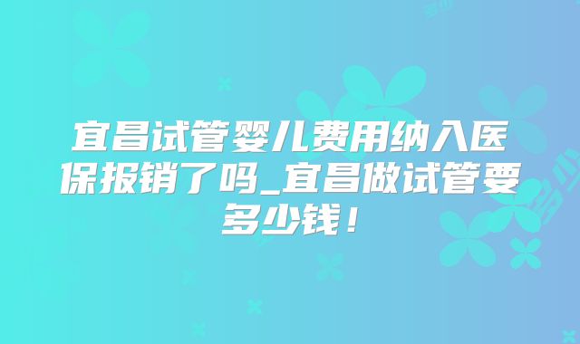 宜昌试管婴儿费用纳入医保报销了吗_宜昌做试管要多少钱！