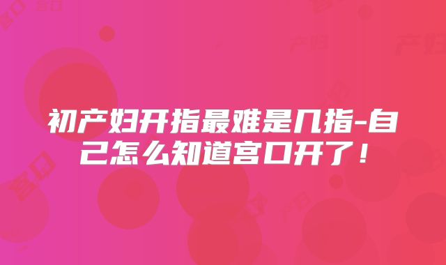初产妇开指最难是几指-自己怎么知道宫口开了!