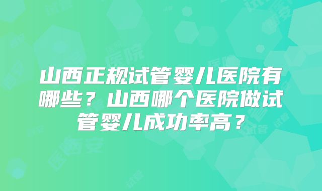 山西正规试管婴儿医院有哪些？山西哪个医院做试管婴儿成功率高？