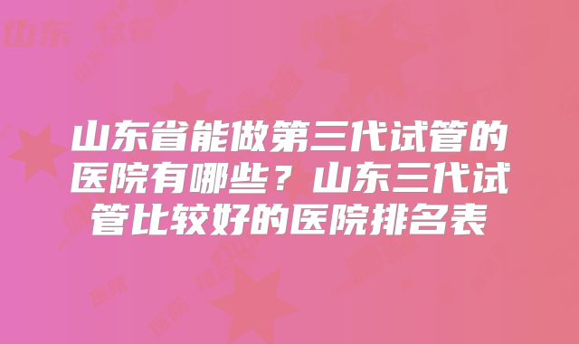 山东省能做第三代试管的医院有哪些？山东三代试管比较好的医院排名表