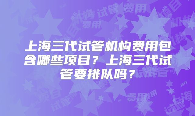 上海三代试管机构费用包含哪些项目？上海三代试管要排队吗？