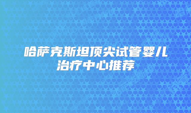 哈萨克斯坦顶尖试管婴儿治疗中心推荐