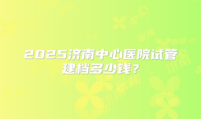 2025济南中心医院试管建档多少钱？