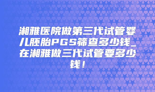 湘雅医院做第三代试管婴儿胚胎PGS筛查多少钱_在湘雅做三代试管要多少钱!