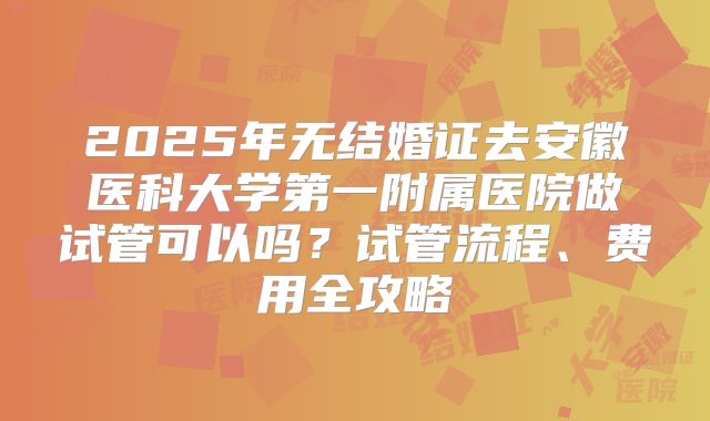 2025年无结婚证去安徽医科大学第一附属医院做试管可以吗？试管流程、费用全攻略