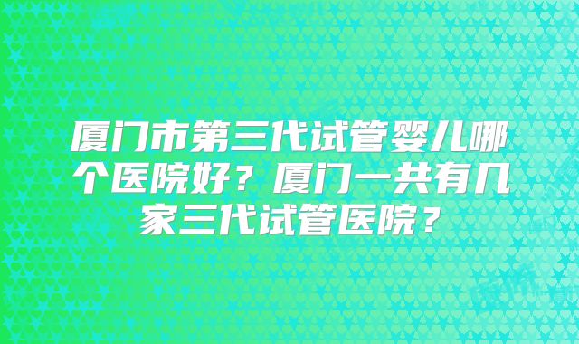 厦门市第三代试管婴儿哪个医院好？厦门一共有几家三代试管医院？
