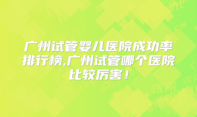 广州试管婴儿医院成功率排行榜,广州试管哪个医院比较厉害！