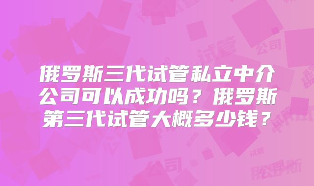 俄罗斯三代试管私立中介公司可以成功吗？俄罗斯第三代试管大概多少钱？
