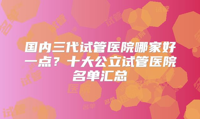 国内三代试管医院哪家好一点？十大公立试管医院名单汇总