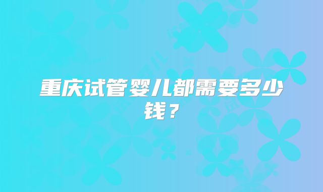 重庆试管婴儿都需要多少钱？