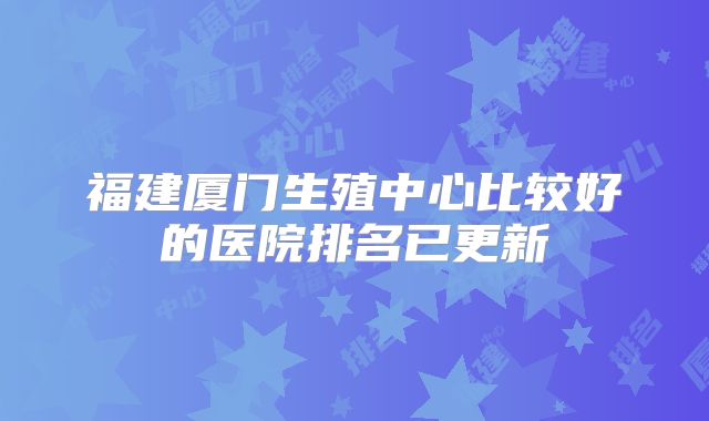 福建厦门生殖中心比较好的医院排名已更新