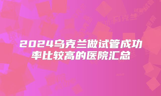 2024乌克兰做试管成功率比较高的医院汇总