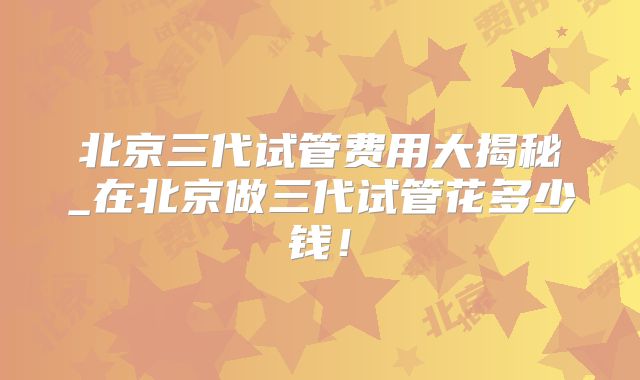 北京三代试管费用大揭秘_在北京做三代试管花多少钱！