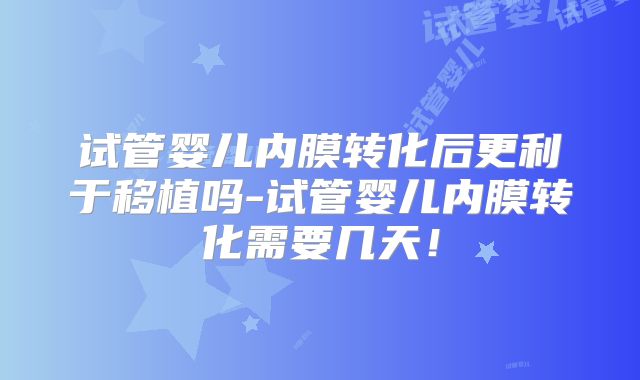 试管婴儿内膜转化后更利于移植吗-试管婴儿内膜转化需要几天!