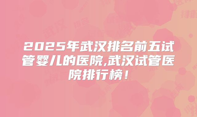 2025年武汉排名前五试管婴儿的医院,武汉试管医院排行榜!