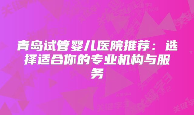 青岛试管婴儿医院推荐:选择适合你的专业机构与服务