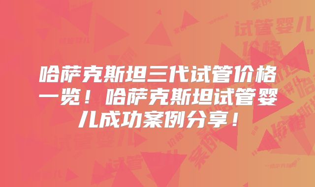 哈萨克斯坦三代试管价格一览！哈萨克斯坦试管婴儿成功案例分享！