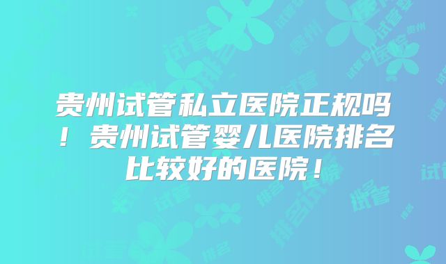 贵州试管私立医院正规吗！贵州试管婴儿医院排名比较好的医院！