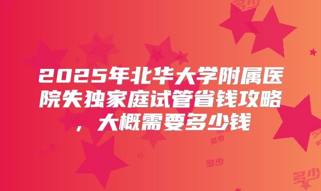 2025年北华大学附属医院失独家庭试管省钱攻略，大概需要多少钱