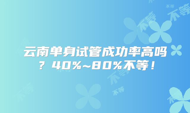 云南单身试管成功率高吗?40%~80%不等!