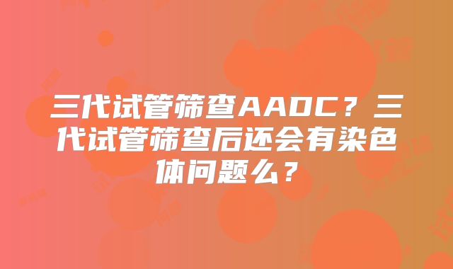 三代试管筛查AADC？三代试管筛查后还会有染色体问题么？