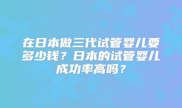 在日本做三代试管婴儿要多少钱?日本的试管婴儿成功率高吗?
